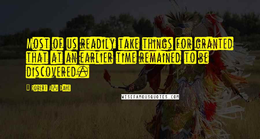 Robert A. Dahl Quotes: Most of us readily take things for granted that at an earlier time remained to be discovered.