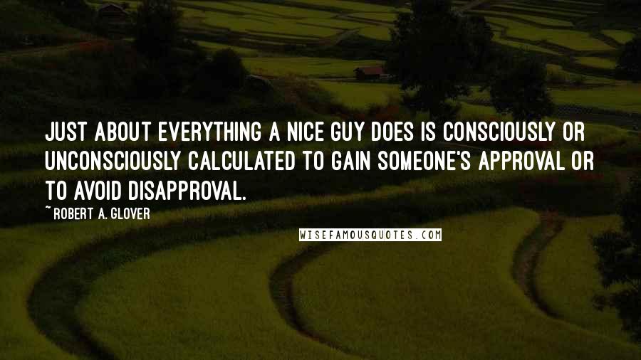 Robert A. Glover Quotes: Just about everything a Nice Guy does is consciously or unconsciously calculated to gain someone's approval or to avoid disapproval.