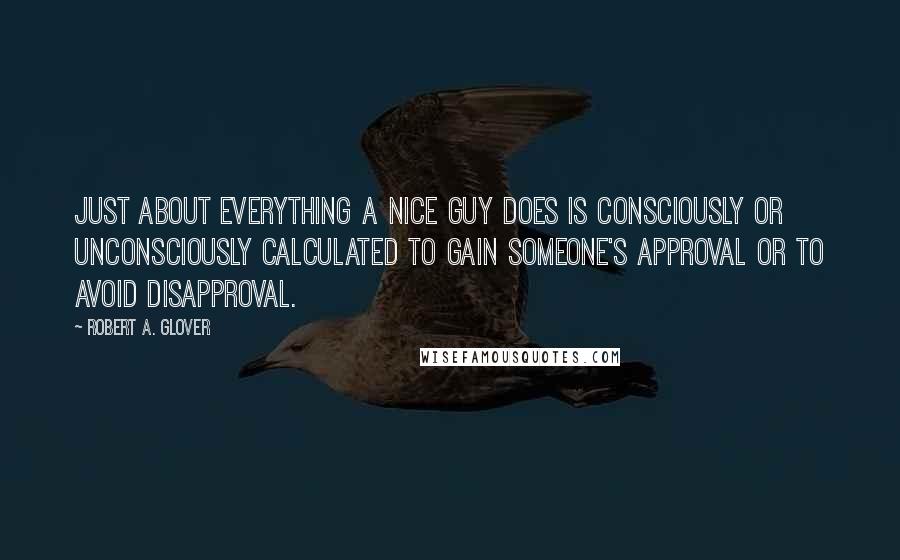 Robert A. Glover Quotes: Just about everything a Nice Guy does is consciously or unconsciously calculated to gain someone's approval or to avoid disapproval.