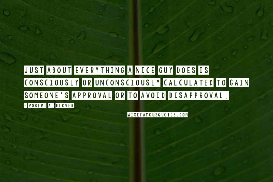 Robert A. Glover Quotes: Just about everything a Nice Guy does is consciously or unconsciously calculated to gain someone's approval or to avoid disapproval.