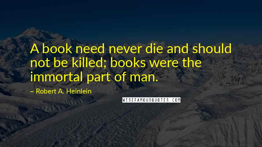 Robert A. Heinlein Quotes: A book need never die and should not be killed; books were the immortal part of man.