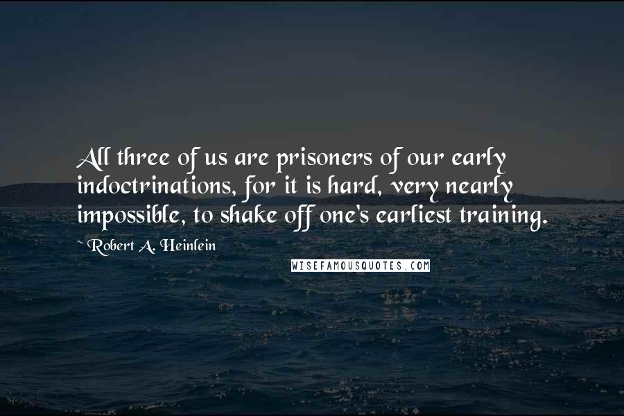 Robert A. Heinlein Quotes: All three of us are prisoners of our early indoctrinations, for it is hard, very nearly impossible, to shake off one's earliest training.