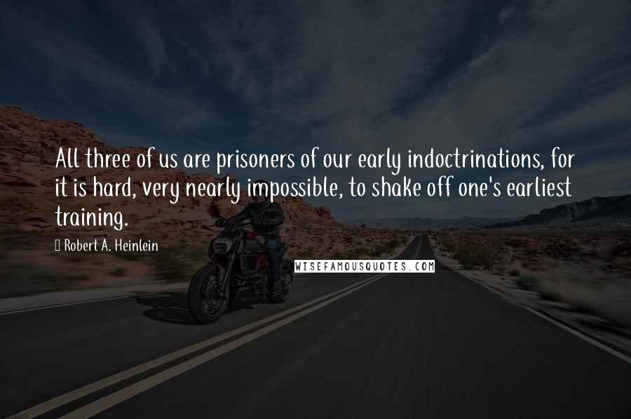 Robert A. Heinlein Quotes: All three of us are prisoners of our early indoctrinations, for it is hard, very nearly impossible, to shake off one's earliest training.