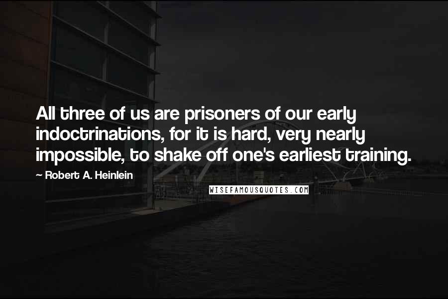Robert A. Heinlein Quotes: All three of us are prisoners of our early indoctrinations, for it is hard, very nearly impossible, to shake off one's earliest training.