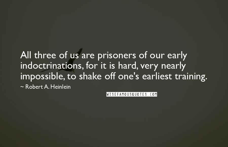 Robert A. Heinlein Quotes: All three of us are prisoners of our early indoctrinations, for it is hard, very nearly impossible, to shake off one's earliest training.