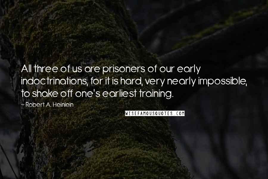 Robert A. Heinlein Quotes: All three of us are prisoners of our early indoctrinations, for it is hard, very nearly impossible, to shake off one's earliest training.