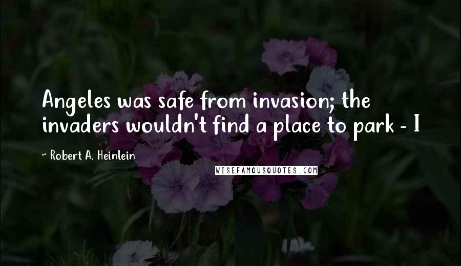 Robert A. Heinlein Quotes: Angeles was safe from invasion; the invaders wouldn't find a place to park - I