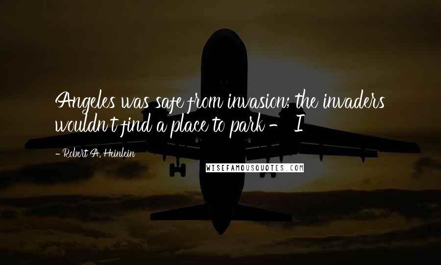 Robert A. Heinlein Quotes: Angeles was safe from invasion; the invaders wouldn't find a place to park - I