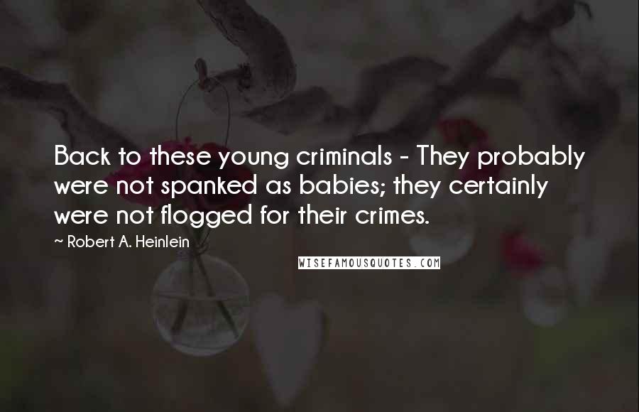 Robert A. Heinlein Quotes: Back to these young criminals - They probably were not spanked as babies; they certainly were not flogged for their crimes.