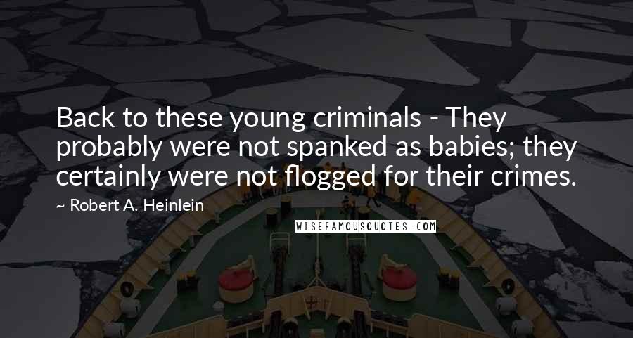 Robert A. Heinlein Quotes: Back to these young criminals - They probably were not spanked as babies; they certainly were not flogged for their crimes.