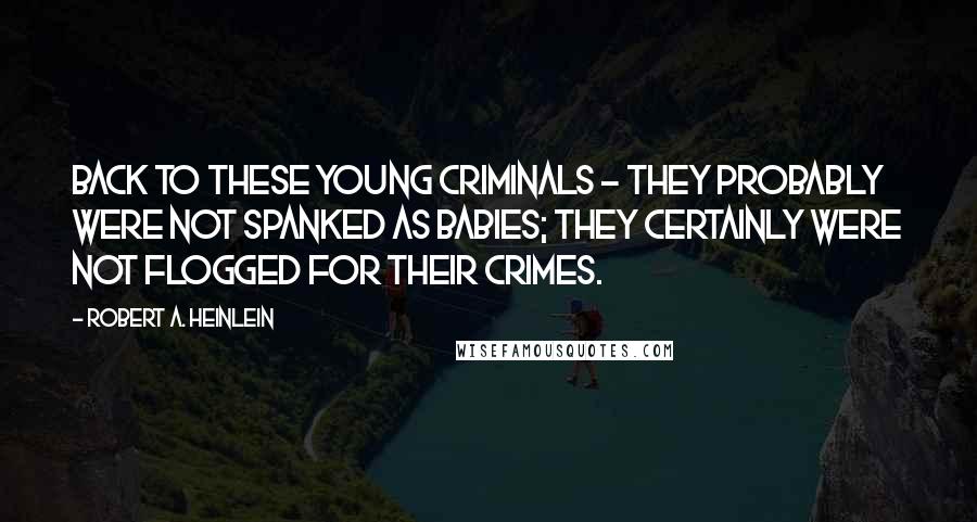 Robert A. Heinlein Quotes: Back to these young criminals - They probably were not spanked as babies; they certainly were not flogged for their crimes.