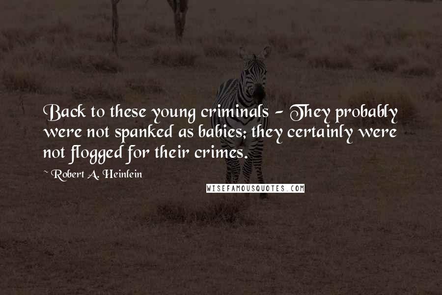 Robert A. Heinlein Quotes: Back to these young criminals - They probably were not spanked as babies; they certainly were not flogged for their crimes.