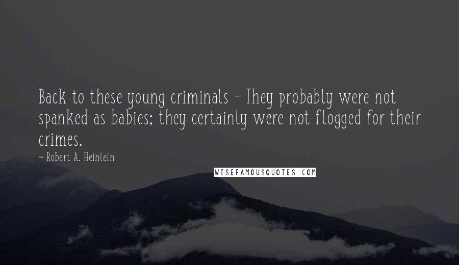 Robert A. Heinlein Quotes: Back to these young criminals - They probably were not spanked as babies; they certainly were not flogged for their crimes.