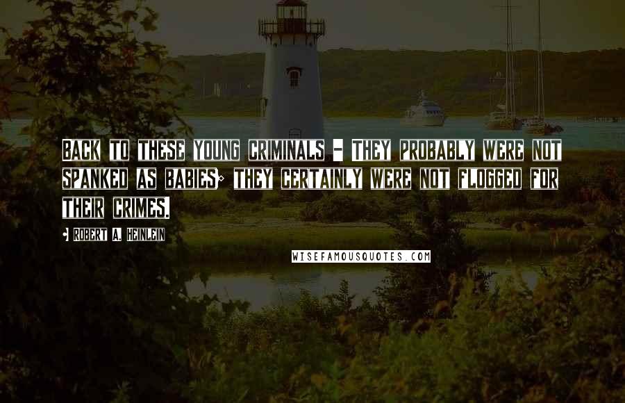 Robert A. Heinlein Quotes: Back to these young criminals - They probably were not spanked as babies; they certainly were not flogged for their crimes.