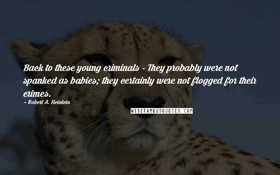 Robert A. Heinlein Quotes: Back to these young criminals - They probably were not spanked as babies; they certainly were not flogged for their crimes.