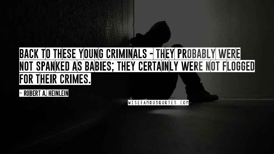 Robert A. Heinlein Quotes: Back to these young criminals - They probably were not spanked as babies; they certainly were not flogged for their crimes.