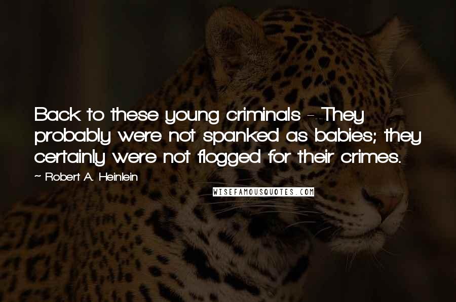 Robert A. Heinlein Quotes: Back to these young criminals - They probably were not spanked as babies; they certainly were not flogged for their crimes.