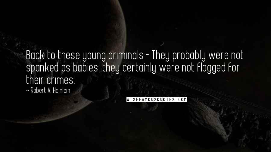 Robert A. Heinlein Quotes: Back to these young criminals - They probably were not spanked as babies; they certainly were not flogged for their crimes.