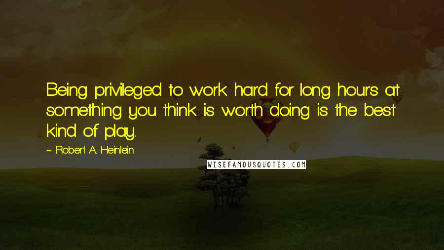 Robert A. Heinlein Quotes: Being privileged to work hard for long hours at something you think is worth doing is the best kind of play.