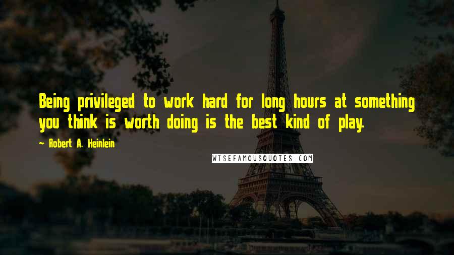 Robert A. Heinlein Quotes: Being privileged to work hard for long hours at something you think is worth doing is the best kind of play.