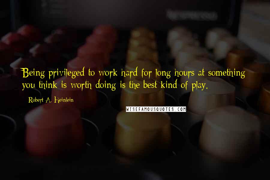 Robert A. Heinlein Quotes: Being privileged to work hard for long hours at something you think is worth doing is the best kind of play.