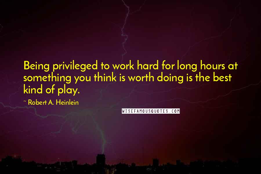 Robert A. Heinlein Quotes: Being privileged to work hard for long hours at something you think is worth doing is the best kind of play.