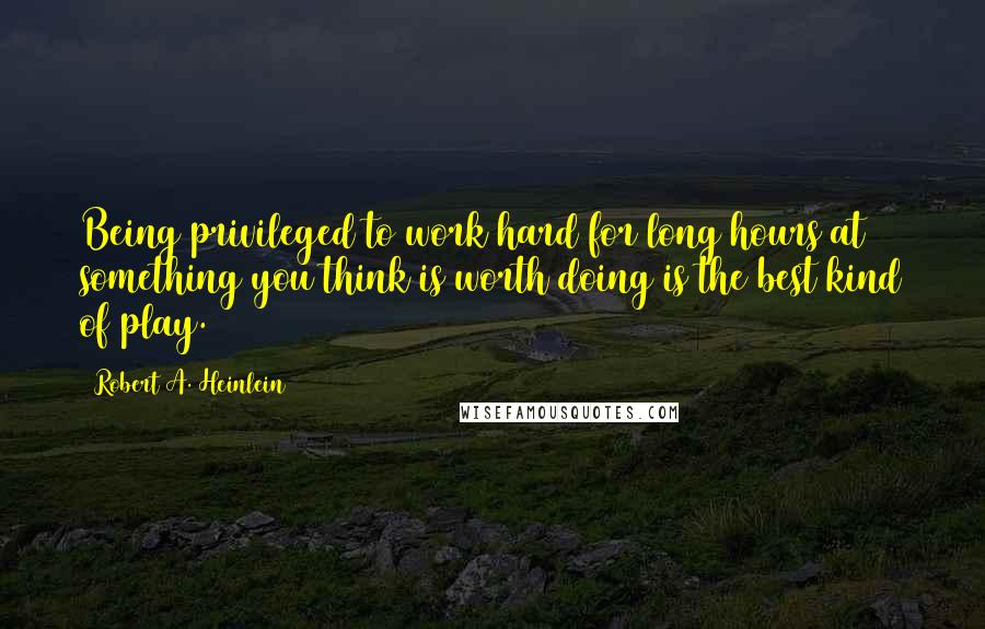 Robert A. Heinlein Quotes: Being privileged to work hard for long hours at something you think is worth doing is the best kind of play.