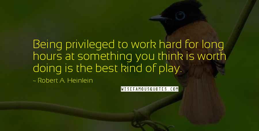 Robert A. Heinlein Quotes: Being privileged to work hard for long hours at something you think is worth doing is the best kind of play.