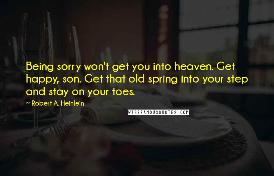 Robert A. Heinlein Quotes: Being sorry won't get you into heaven. Get happy, son. Get that old spring into your step and stay on your toes.