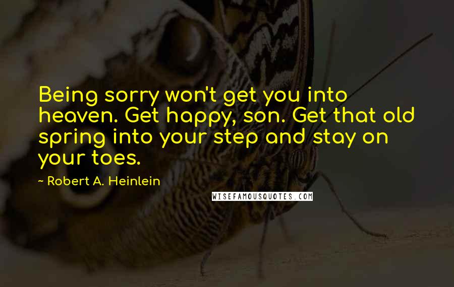 Robert A. Heinlein Quotes: Being sorry won't get you into heaven. Get happy, son. Get that old spring into your step and stay on your toes.