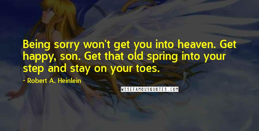 Robert A. Heinlein Quotes: Being sorry won't get you into heaven. Get happy, son. Get that old spring into your step and stay on your toes.