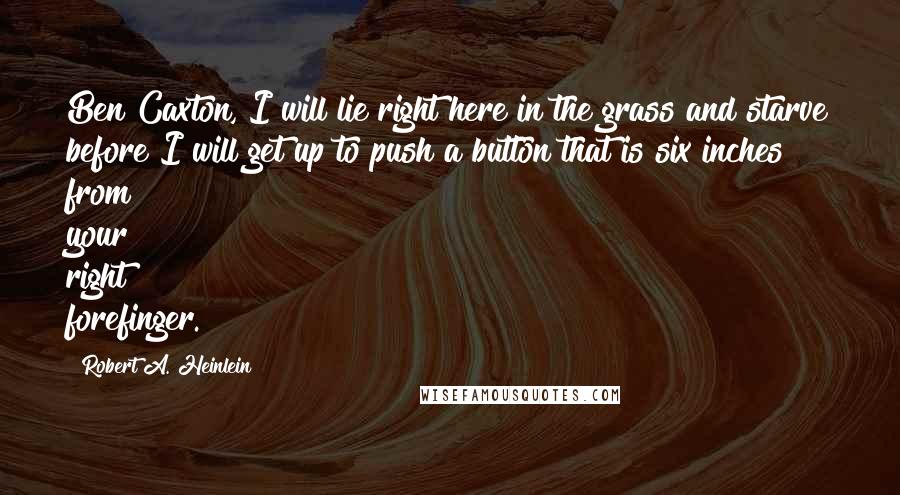 Robert A. Heinlein Quotes: Ben Caxton, I will lie right here in the grass and starve before I will get up to push a button that is six inches from your right forefinger.