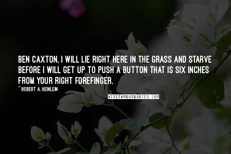 Robert A. Heinlein Quotes: Ben Caxton, I will lie right here in the grass and starve before I will get up to push a button that is six inches from your right forefinger.