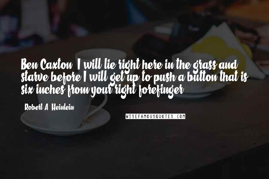 Robert A. Heinlein Quotes: Ben Caxton, I will lie right here in the grass and starve before I will get up to push a button that is six inches from your right forefinger.