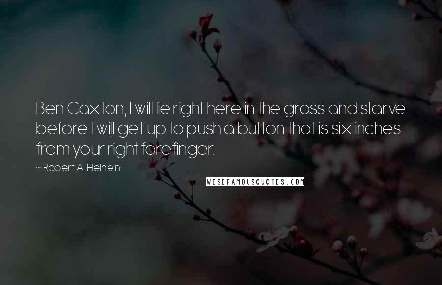 Robert A. Heinlein Quotes: Ben Caxton, I will lie right here in the grass and starve before I will get up to push a button that is six inches from your right forefinger.