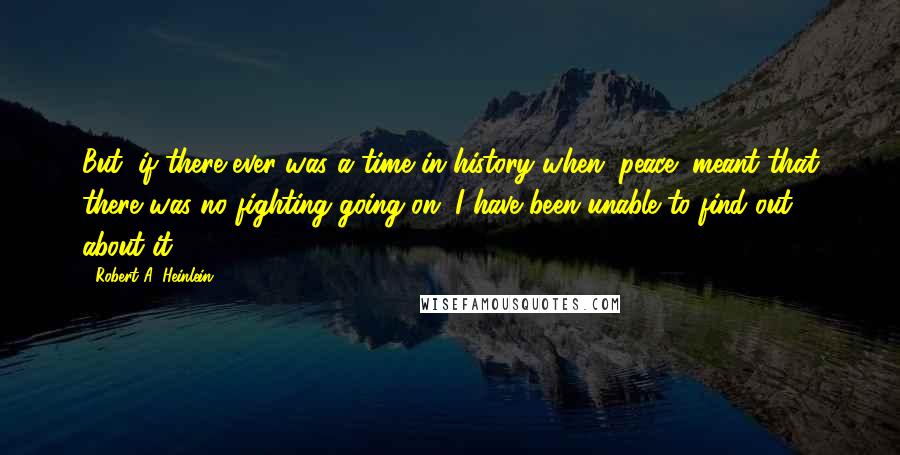 Robert A. Heinlein Quotes: But, if there ever was a time in history when "peace" meant that there was no fighting going on, I have been unable to find out about it.