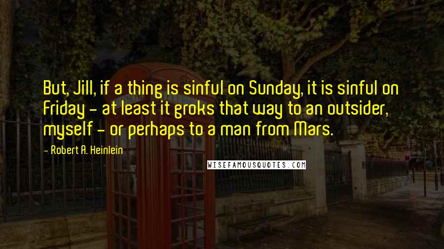 Robert A. Heinlein Quotes: But, Jill, if a thing is sinful on Sunday, it is sinful on Friday - at least it groks that way to an outsider, myself - or perhaps to a man from Mars.