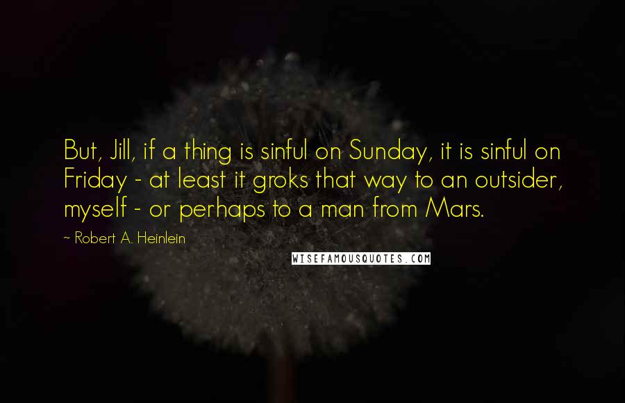 Robert A. Heinlein Quotes: But, Jill, if a thing is sinful on Sunday, it is sinful on Friday - at least it groks that way to an outsider, myself - or perhaps to a man from Mars.