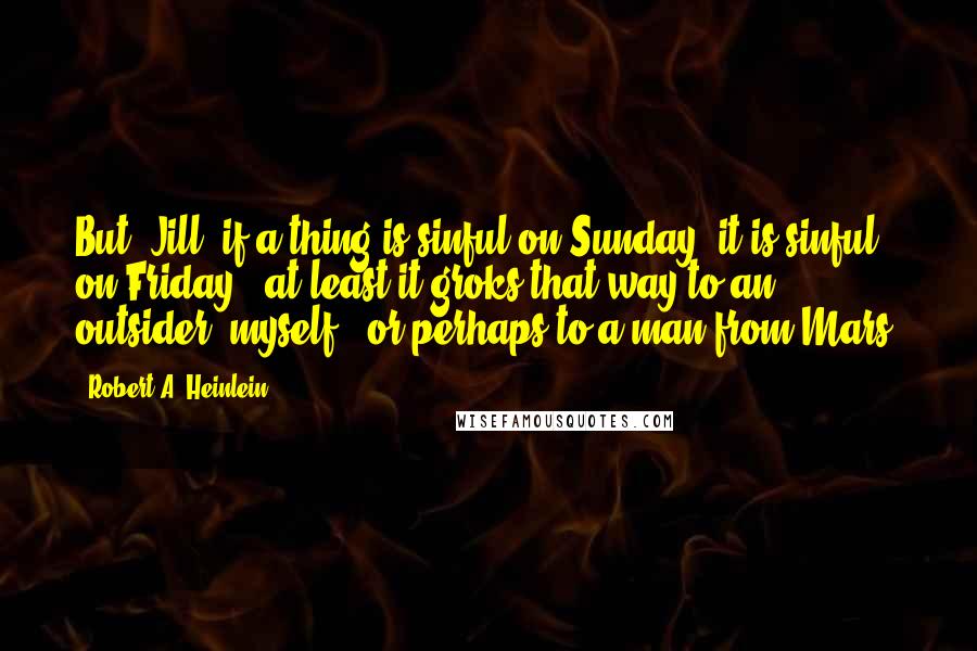 Robert A. Heinlein Quotes: But, Jill, if a thing is sinful on Sunday, it is sinful on Friday - at least it groks that way to an outsider, myself - or perhaps to a man from Mars.