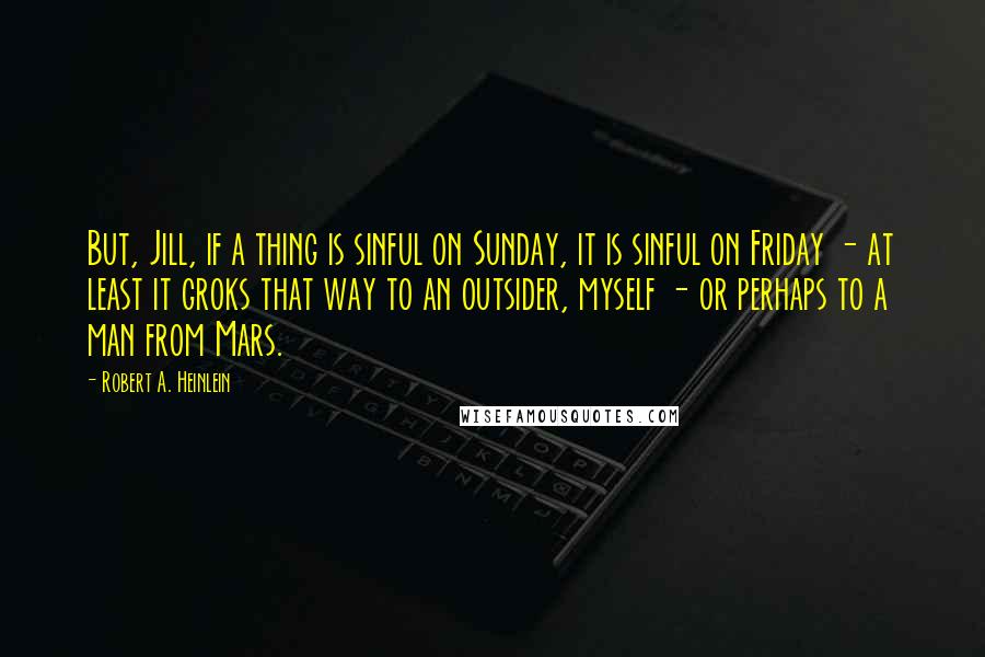 Robert A. Heinlein Quotes: But, Jill, if a thing is sinful on Sunday, it is sinful on Friday - at least it groks that way to an outsider, myself - or perhaps to a man from Mars.