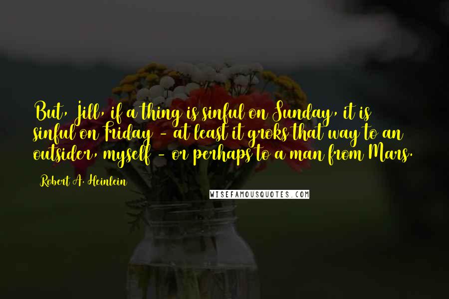 Robert A. Heinlein Quotes: But, Jill, if a thing is sinful on Sunday, it is sinful on Friday - at least it groks that way to an outsider, myself - or perhaps to a man from Mars.