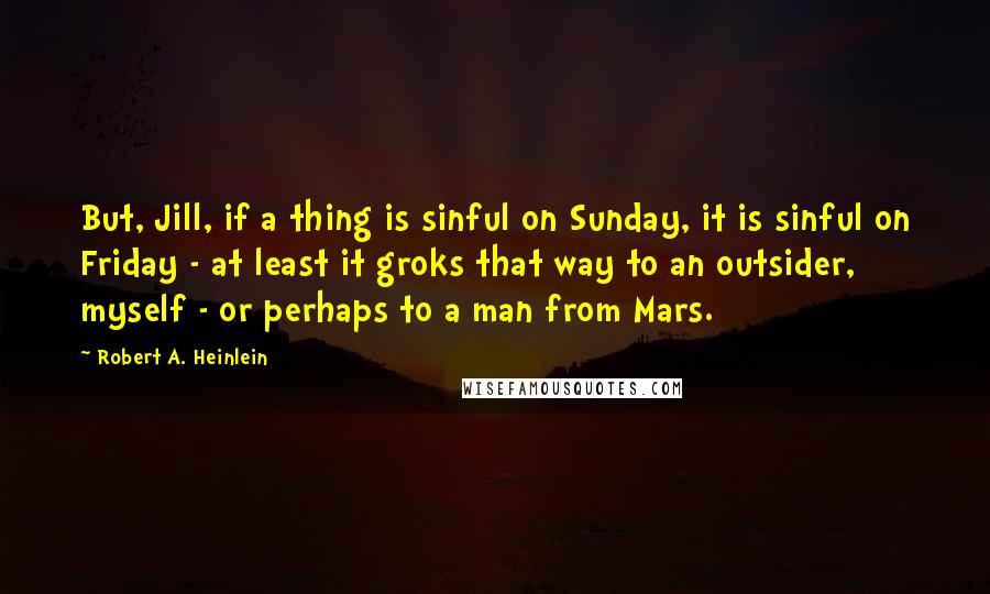 Robert A. Heinlein Quotes: But, Jill, if a thing is sinful on Sunday, it is sinful on Friday - at least it groks that way to an outsider, myself - or perhaps to a man from Mars.