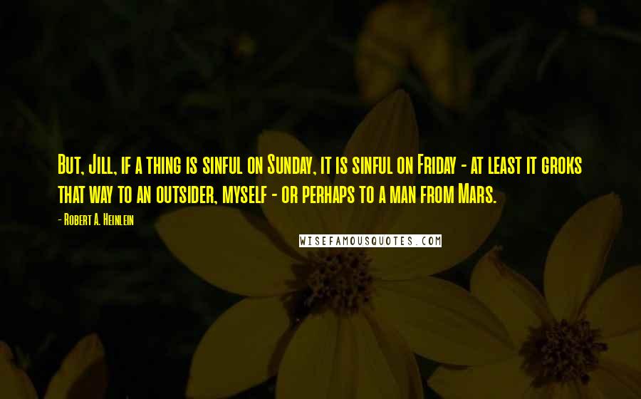 Robert A. Heinlein Quotes: But, Jill, if a thing is sinful on Sunday, it is sinful on Friday - at least it groks that way to an outsider, myself - or perhaps to a man from Mars.