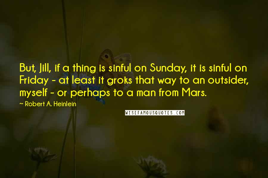 Robert A. Heinlein Quotes: But, Jill, if a thing is sinful on Sunday, it is sinful on Friday - at least it groks that way to an outsider, myself - or perhaps to a man from Mars.