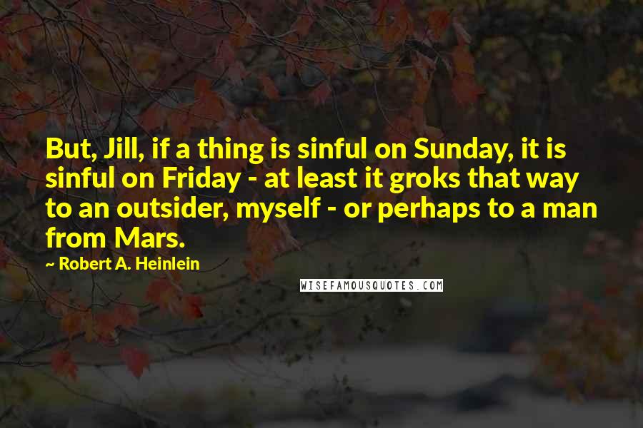 Robert A. Heinlein Quotes: But, Jill, if a thing is sinful on Sunday, it is sinful on Friday - at least it groks that way to an outsider, myself - or perhaps to a man from Mars.