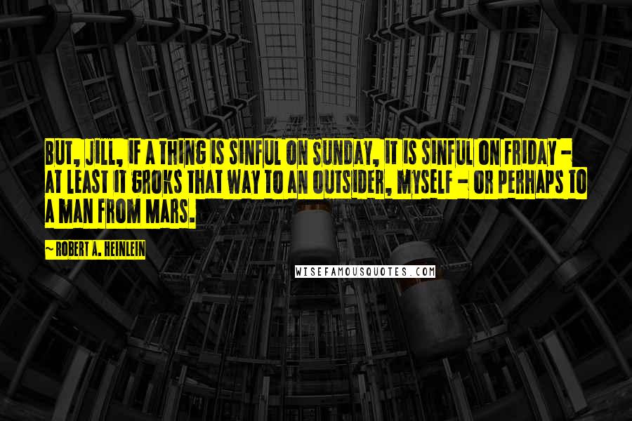 Robert A. Heinlein Quotes: But, Jill, if a thing is sinful on Sunday, it is sinful on Friday - at least it groks that way to an outsider, myself - or perhaps to a man from Mars.