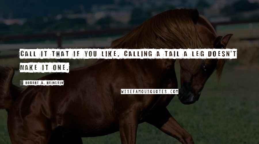 Robert A. Heinlein Quotes: Call it that if you like. Calling a tail a leg doesn't make it one.