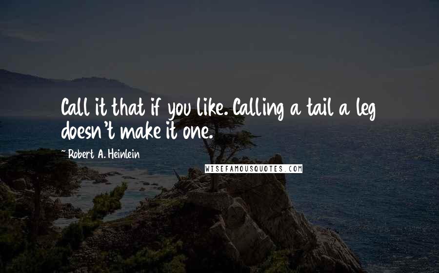 Robert A. Heinlein Quotes: Call it that if you like. Calling a tail a leg doesn't make it one.