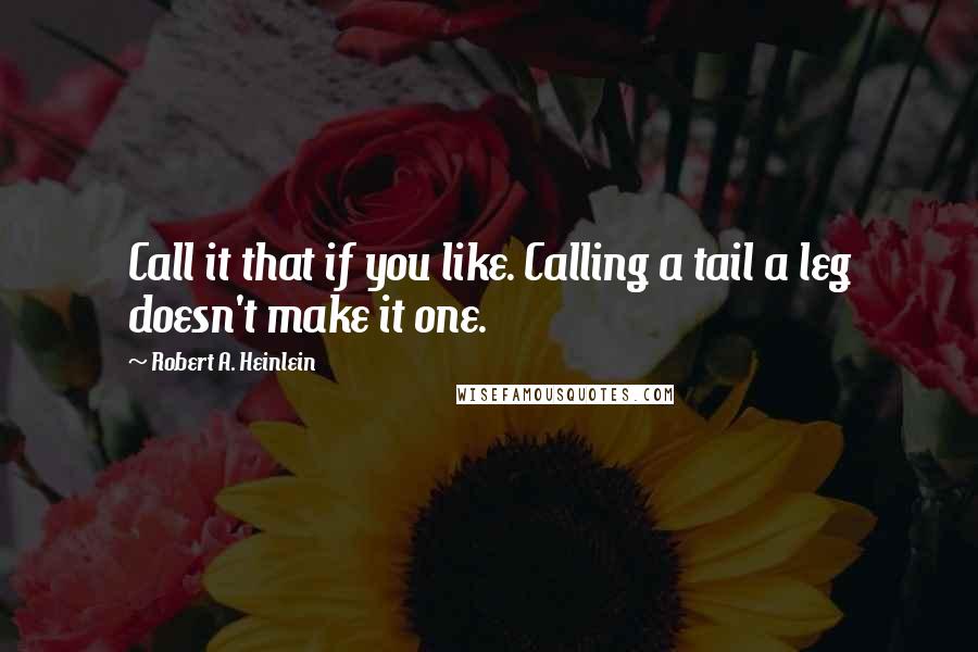 Robert A. Heinlein Quotes: Call it that if you like. Calling a tail a leg doesn't make it one.