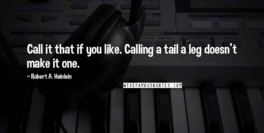 Robert A. Heinlein Quotes: Call it that if you like. Calling a tail a leg doesn't make it one.